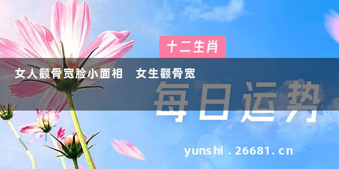 女人颧骨宽脸小面相 女生颧骨宽
